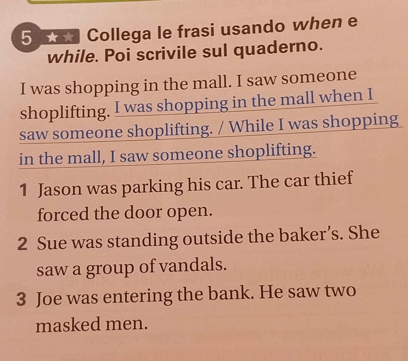 5 5 Collega le frasi usando when e 
while. Poi scrivile sul quaderno. 
I was shopping in the mall. I saw someone 
shoplifting. I was shopping in the mall when I 
saw someone shoplifting. / While I was shopping 
in the mall, I saw someone shoplifting. 
1 Jason was parking his car. The car thief 
forced the door open. 
2 Sue was standing outside the baker’s. She 
saw a group of vandals. 
3 Joe was entering the bank. He saw two 
masked men.