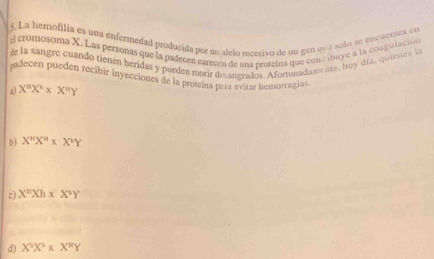 La hemofilia es una enfermedad producida por un alelo recesivo de un gen que solo se encuentra en
l cromosoma X. Las personas que la padecen carecen de una proteína que cont ibuye a la coagulación
de la sangre cuando tienen heridas y pueden morir desangrados. Afortunadame ne, hoy día, quienes la
padecen pueden recibir inyecciones de la proteína para evitar hemorragias.
a) X^HX^h* X^uY
b) X^HX^H* X^hY
c) X^(11)Xh* X^hY
d) X^hX^h* X^HY