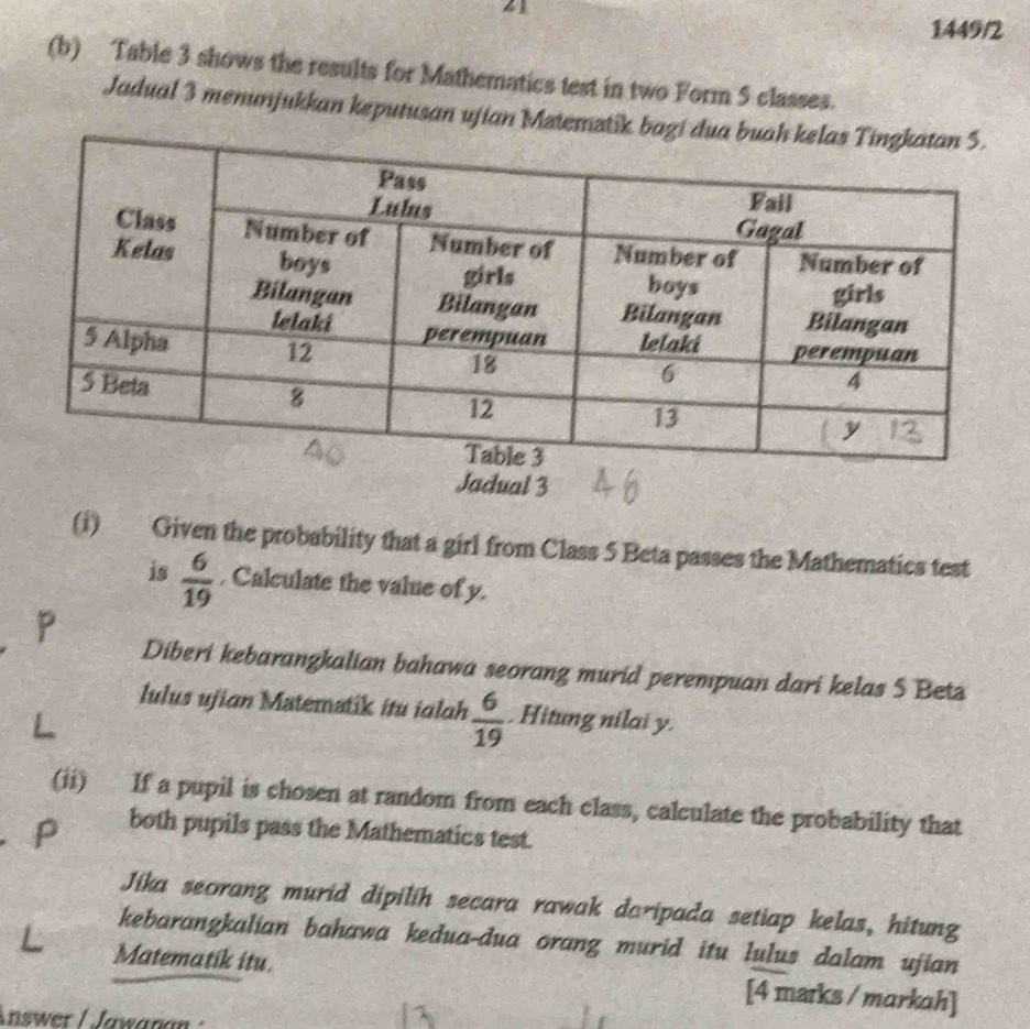 41 
1449/2 
(b) Table 3 shows the results for Mathematics test in two Form 5 classes. 
Jadual 3 menunjukkan keputusan ujian Mztemzti 
Jadual 3 
(i) Given the probability that a girl from Class 5 Beta passes the Mathematics test 
is  6/19 . Calculate the value of y.
P
Diberi kebarangkalian bahawa seorang murid perempuan dari kelas 5 Betz 
lulus ujian Matematik itu ialah  6/19 . Hitung nilai y. 
(ii) If a pupil is chosen at random from each class, calculate the probability that 
both pupils pass the Mathematics test. 
Jika seorang murid dipilih secara rawak daripada setiap kelas, hitung 
kebarangkalian bahawa kedua-dua orang murid itu lulus dalam ujian 
Matematik itu. [4 marks / markah] 
nswer / Jawanan