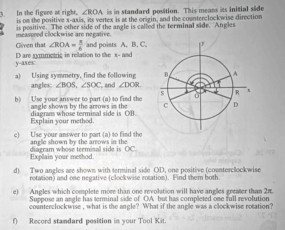 In the figure at right, ∠ ROA is in standard position. This means its initial side 
is on the positive x-axis, its vertex is at the origin, and the counterclockwise direction 
is positive. The other side of the angle is called the terminal side. Angles 
measured clockwise are negative. 
Given that ∠ ROA= π /6  and points A, B, C,
D are symmetric in relation to the x - and
y -axes: 
a) Using symmetry, find the following 
angles: ∠ BOS, ∠ SOC , and ∠ DOR. 
b) Use your answer to part (a) to find the 
angle shown by the arrows in the 
diagram whose terminal side is OB. 
Explain your method. 
c) Use your answer to part (a) to find the 
angle shown by the arrows in the 
diagram whose terminal side is OC. 
Explain your method. 
d) Two angles are shown with terminal side OD, one positive (counterclockwise 
rotation) and one negative (clockwise rotation). Find them both. 
e) Angles which complete more than one revolution will have angles greater than 2π. 
Suppose an angle has terminal side of OA but has completed one full revolution 
counterclockwise , what is the angle? What if the angle was a clockwise rotation? 
f) Record standard position in your Tool Kit.