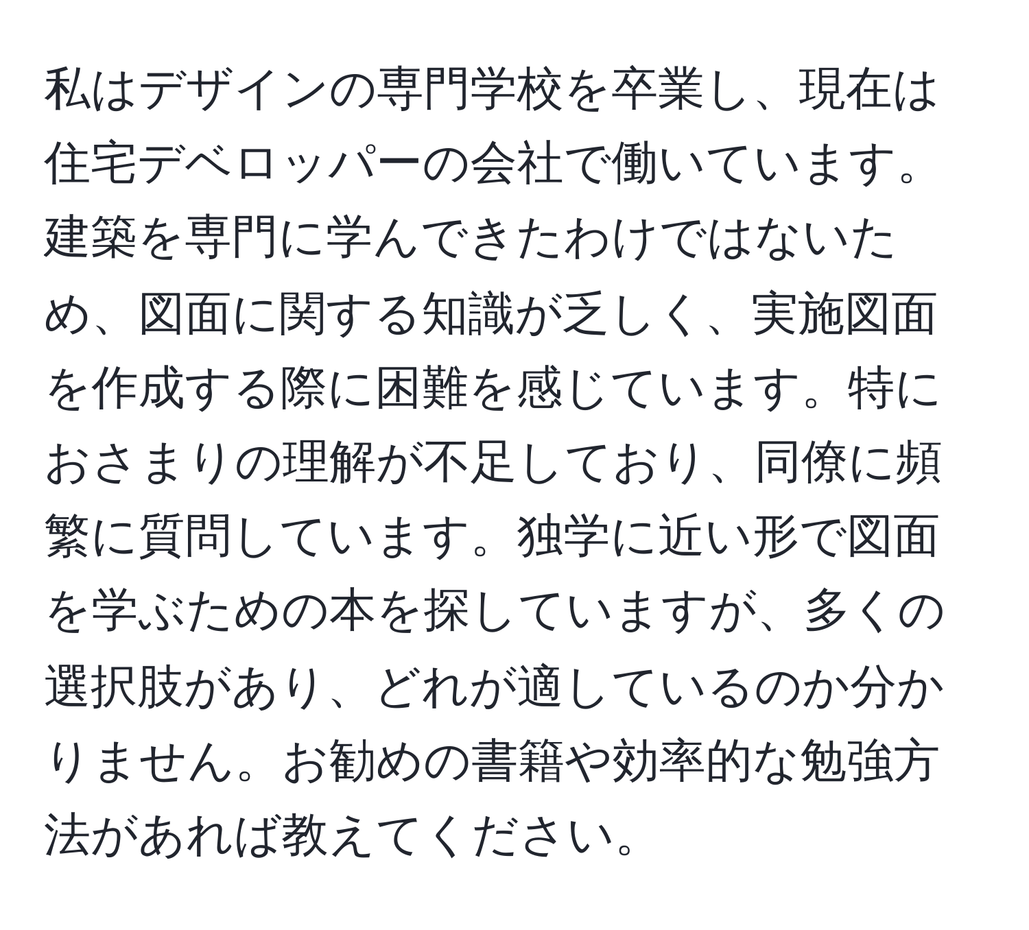 私はデザインの専門学校を卒業し、現在は住宅デベロッパーの会社で働いています。建築を専門に学んできたわけではないため、図面に関する知識が乏しく、実施図面を作成する際に困難を感じています。特におさまりの理解が不足しており、同僚に頻繁に質問しています。独学に近い形で図面を学ぶための本を探していますが、多くの選択肢があり、どれが適しているのか分かりません。お勧めの書籍や効率的な勉強方法があれば教えてください。