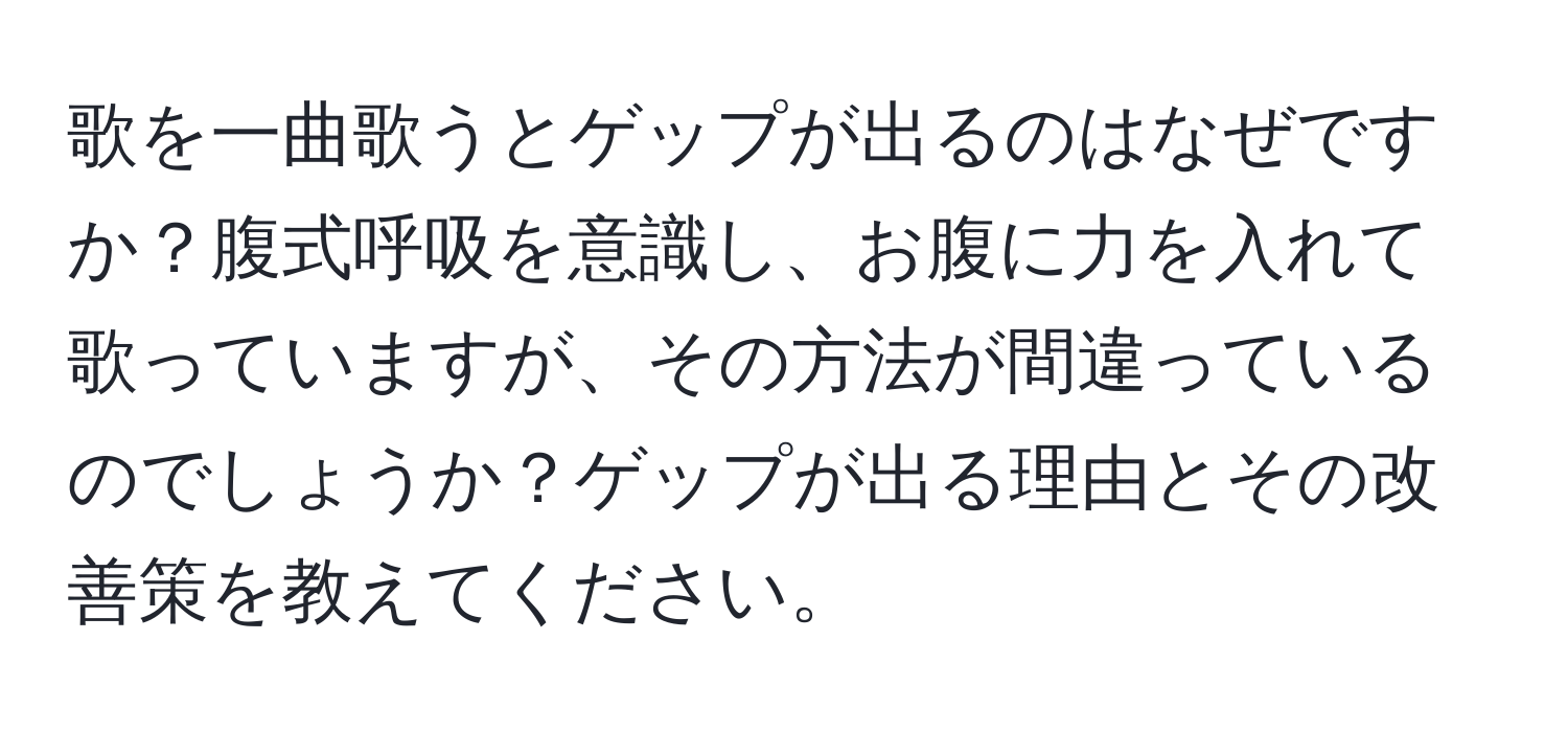 歌を一曲歌うとゲップが出るのはなぜですか？腹式呼吸を意識し、お腹に力を入れて歌っていますが、その方法が間違っているのでしょうか？ゲップが出る理由とその改善策を教えてください。