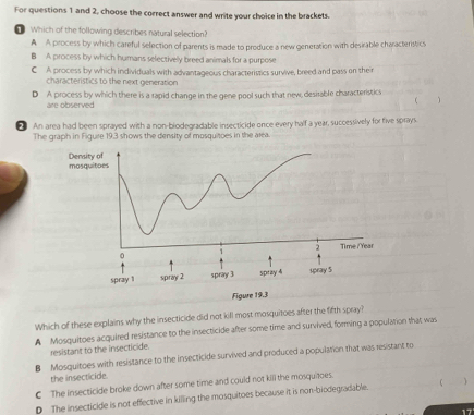 For questions 1 and 2, choose the correct answer and write your choice in the brackets.
Which of the following describes natural selection?
A A process by which careful selection of parents is made to produce a new generation with desirable characteristics
B A process by which humans selectively breed animals for a purpose
C A process by which individuals with advantageous characteristics survive, breed and pass on their
characteristics to the next generation
D A process by which there is a rapid change in the gene pool such that new, desirable characteristics
 
are observed
An area had been sprayed with a non-biodegradable insecticide ence every half a year, successively for five sprays.
The graph in Figure 19,3 shows the density of mosquitoes in the area.
Which of these explains why the insecticide did not kill most mosquitoes after the fifth spray?
A Mosquitoes acquired resistance to the insecticide after some time and survived, forming a population that was
resistant to the insecticide.
B Mosquitoes with resistance to the insecticide survived and produced a population that was resistant to
the insecticide.
C The insecticide broke down after some time and could not kill the mosquitoes.
D The insecticide is not effective in killing the mosquitoes because it is non-biodegradable. 
17