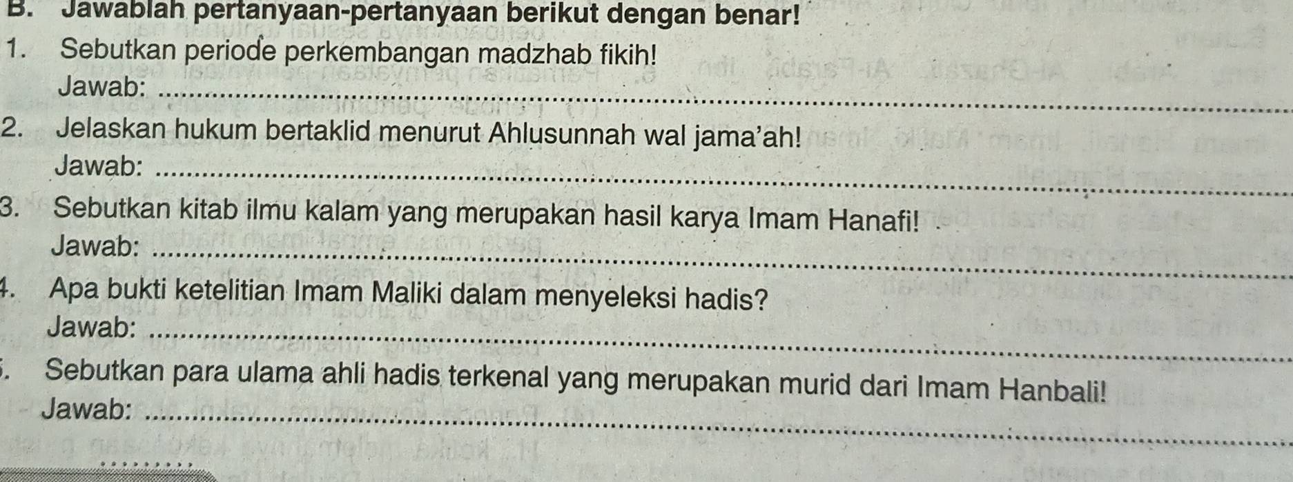 Jawablah pertanyaan-pertanyaan berikut dengan benar! 
1. Sebutkan periode perkembangan madzhab fikih! 
Jawab:_ 
2. Jelaskan hukum bertaklid menurut Ahlusunnah wal jama’ah! 
Jawab:_ 
3. Sebutkan kitab ilmu kalam yang merupakan hasil karya Imam Hanafi! 
Jawab:_ 
4. Apa bukti ketelitian Imam Maliki dalam menyeleksi hadis? 
Jawab:_ 
5. Sebutkan para ulama ahli hadis terkenal yang merupakan murid dari Imam Hanbali! 
Jawab:_