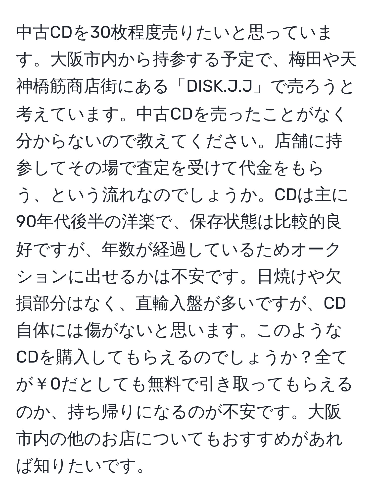 中古CDを30枚程度売りたいと思っています。大阪市内から持参する予定で、梅田や天神橋筋商店街にある「DISK.J.J」で売ろうと考えています。中古CDを売ったことがなく分からないので教えてください。店舗に持参してその場で査定を受けて代金をもらう、という流れなのでしょうか。CDは主に90年代後半の洋楽で、保存状態は比較的良好ですが、年数が経過しているためオークションに出せるかは不安です。日焼けや欠損部分はなく、直輸入盤が多いですが、CD自体には傷がないと思います。このようなCDを購入してもらえるのでしょうか？全てが￥0だとしても無料で引き取ってもらえるのか、持ち帰りになるのが不安です。大阪市内の他のお店についてもおすすめがあれば知りたいです。