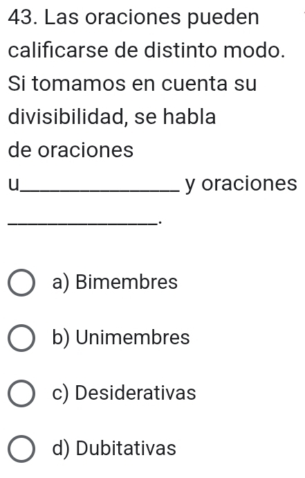 Las oraciones pueden
calificarse de distinto modo.
Si tomamos en cuenta su
divisibilidad, se habla
de oraciones
u_ y oraciones
_
.
a) Bimembres
b) Unimembres
c) Desiderativas
d) Dubitativas