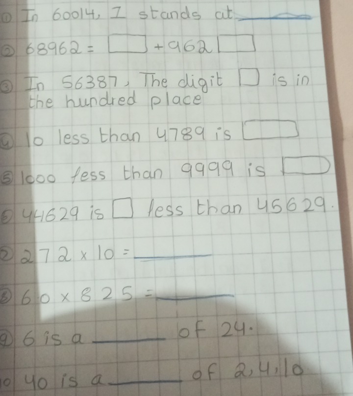 ①In 60014, I stands at_ 
② 68962=□ +962□
③In 56387, The digit □ is in 
the hundred place 
①lo less than 4789 is □
⑤ 1000 fess than 9999 is □
4/629 is □ less than 45629. 
② 272* 10= _ 
B 6.0* 825= _ 
⑨ 6 is a_ 
of 29. 
yo is a _of Q, 4, 10