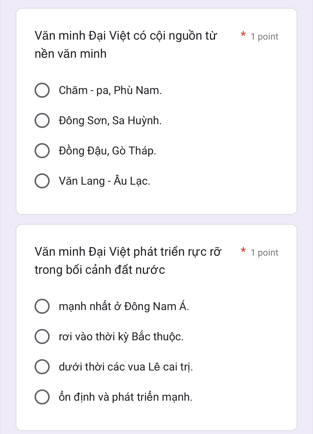 Văn minh Đại Việt có cội nguồn từ 1 point
nền văn minh
Chăm - pa, Phù Nam.
Đông Sơn, Sa Huỳnh.
Đồng Đậu, Gò Tháp.
Văn Lang - Âu Lạc.
Văn minh Đại Việt phát triển rực rỡ * 1 point
trong bối cảnh đất nước
mạnh nhất ở Đông Nam Á.
rơi vào thời kỳ Bắc thuộc.
dưới thời các vua Lê cai trị.
Ổn định và phát triển mạnh.