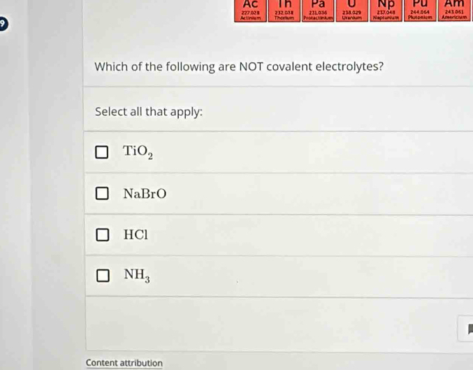 AC I n Pa Np Pu Am
Actinium 227,02 8 232.038 231036 Urandum 238.029 Neptunium 257.048 Plutonism 244,064 Americiasn 243061
Thortum Protactinium
Which of the following are NOT covalent electrolytes?
Select all that apply:
TiO_2
NaBrO
HC I
NH_3
Content attribution