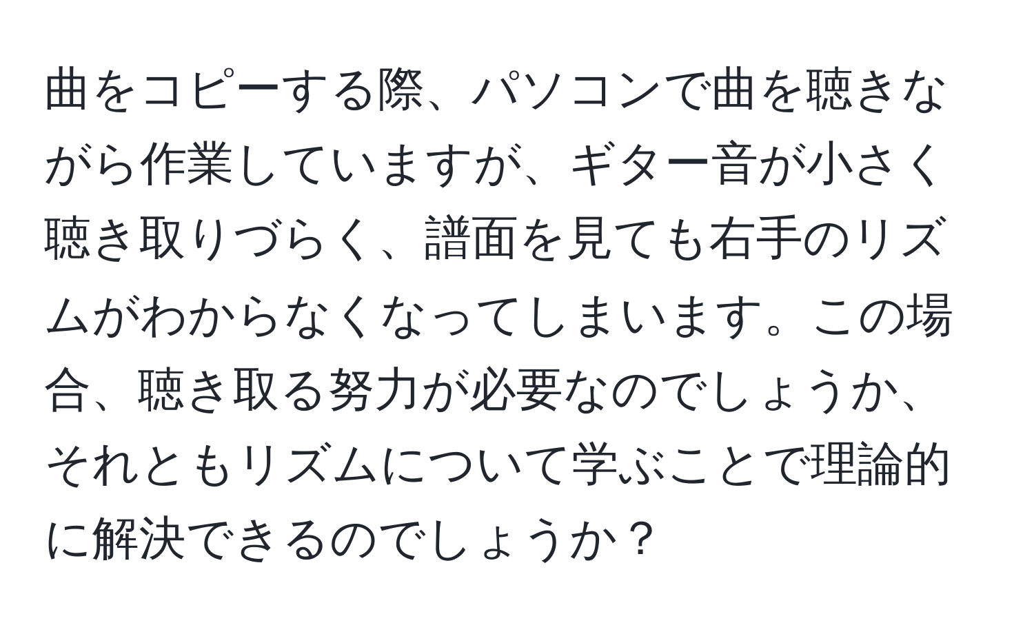 曲をコピーする際、パソコンで曲を聴きながら作業していますが、ギター音が小さく聴き取りづらく、譜面を見ても右手のリズムがわからなくなってしまいます。この場合、聴き取る努力が必要なのでしょうか、それともリズムについて学ぶことで理論的に解決できるのでしょうか？