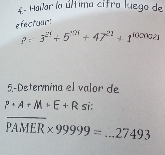 4.- Hallar la última cifra luego de 
efectuar:
P=3^(21)+5^(101)+47^(21)+1^(1000021)
5.-Determina el valor de
P+A+M+E+R si: 
_ overline PAMER* 99999=...27493