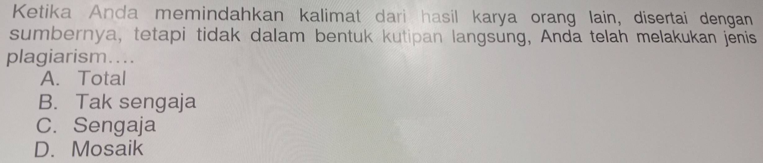 Ketika Anda memindahkan kalimat dari hasil karya orang lain, disertai dengan
sumbernya, tetapi tidak dalam bentuk kutipan langsung, Anda telah melakukan jenis
plagiarism....
A. Total
B. Tak sengaja
C. Sengaja
D. Mosaik