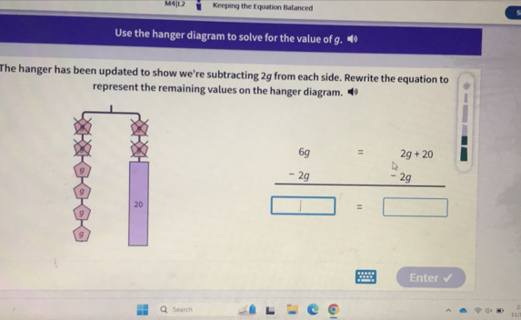 M4|L2 Keeping the Equation Balanced 
Use the hanger diagram to solve for the value of g. 
The hanger has been updated to show we’re subtracting 2g from each side. Rewrite the equation to 
represent the remaining values on the hanger diagram.
beginarrayr 6g -2g hline endarray =2g+20
□  - 2g
□ =□
Enter 
Search 
11/