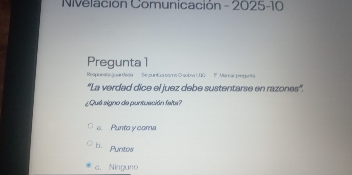 Nivelación Comunicación - 2025-10
Pregunta 1
Respuesta guardada Se puntúa como 0 sobre 1,00 ? Marcar pregunta
“La verdad dice el juez debe sustentarse en razones”.
¿Qué signo de puntuación falta?
a. Punto y coma
bì Puntos
c. Ninguno