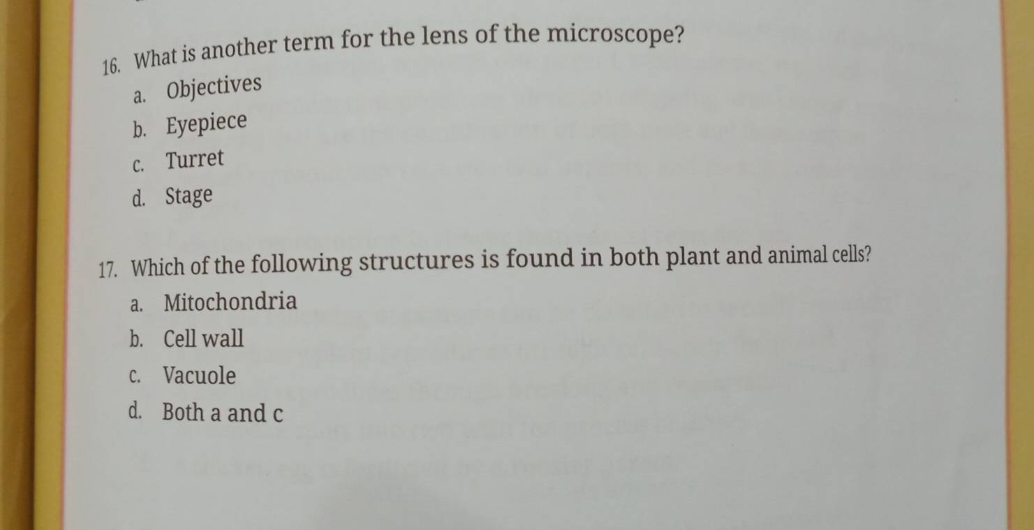 What is another term for the lens of the microscope?
a. Objectives
b. Eyepiece
c. Turret
d. Stage
17. Which of the following structures is found in both plant and animal cells?
a. Mitochondria
b. Cell wall
c. Vacuole
d. Both a and c