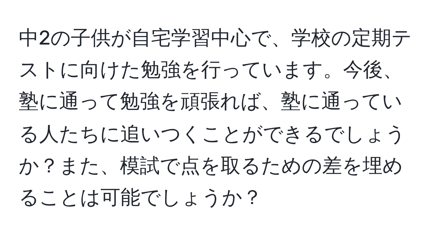 中2の子供が自宅学習中心で、学校の定期テストに向けた勉強を行っています。今後、塾に通って勉強を頑張れば、塾に通っている人たちに追いつくことができるでしょうか？また、模試で点を取るための差を埋めることは可能でしょうか？