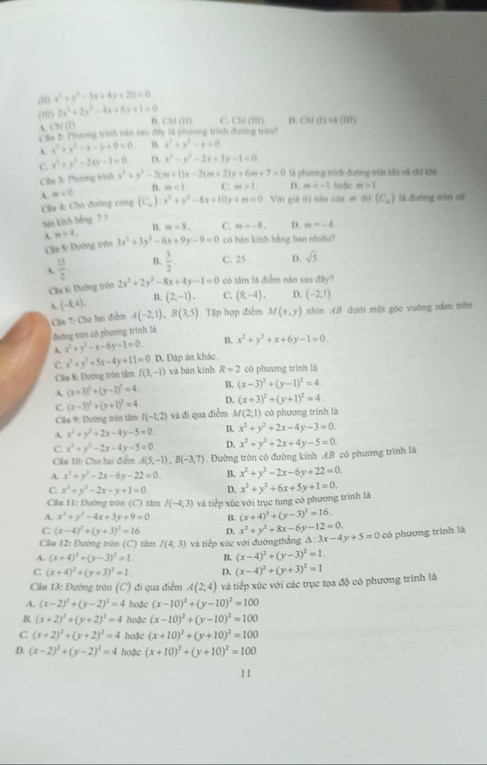 (u1) x^2+y^2-3x+4y+20=0
(m) 2x^2+2y^2-4x+6y+1=0
A. Ch (T) B. Chl (11) C. Chl (II) D. Chf (1) va (II).
Cần 2: Phương trình não sao đây lA phương trình đường tron?
A. x^2+y^2-x-y+9=0. R x^2+y^2-x=0
C. x^2+y^2-20x-1=0. D. x^3-y^2-2x+3y-1=0
Ciln 3: Phương trinh x^2+y^2-2(m+1)x-2(m+2)y+6m+7=0 là phương trình đưỡng trên khi và chỉ khi
B. m<1</tex> C. m>1. D. m hoặc m>1
A. m<0</tex>
Cân 4: Cho đường cong (C) x^2+y^2-8x+10 v +m=0 Với giá trị năo của m thí (C_∈fty ) lā đường trán có
bàn kinh bằng 7 ?
B. m=8. C. m=-8. D.
A. n=4, 3x^2+3y^2-6x+9y-9=0 có bān kinh bằng bao nhiều?
Cân 5: Đường trờn m=-4
A.  15/2  B.  5/2  C. 25 D. sqrt(5).
Cầu 6: Đường trôn 2x^2+2y^2-8x+4y-1=0 có tâm là điểm não sau đây?
A. (-8,4). B. (2,-1). C. (8,-4). D. (-2,1)
Cân 7: Cho hai điểm A(-2,1),B(3,5) Tập hợp điễm M(x,y) nhìn AB dưới một góc vuông nằm trên
đường tròn có phương trình là
A. x^2+y^2-x-6y-1=0 B. x^2+y^2+x+6y-1=0.
C. x^2+y^2+5x-4y+11=0 D. Đáp án khác
Câu 8: Đường tròn tâm I(3,-1) và bàn kính R=2 có phương trình là
A. (x+3)^2+(y-1)^2=4 B. (x-3)^2+(y-1)^2=4.
D. (x+3)^2+(y+1)^2=4
C. (x-3)^2+(y+1)^2=4 và đi qua điễm M(2;1) có phương trình là
Cầu 9: Đường tròn tâm I(-1,2)
A. x^2+y^2+2x-4y-5=0. B. x^2+y^2+2x-4y-3=0.
C. x^2+y^2-2x-4y-5=0 D. x^2+y^2+2x+4y-5=0.
Cầu 10: Cho hai điễm A(5,-1),B(-3,7). Đường tròn có đường kính AB có phương trình là
A. x^2+y^2-2x-6y-22=0. B. x^2+y^2-2x-6y+22=0.
C x^2+y^2-2x-y+1=0.
D.
Cầu 11: Đường tròn (C) tâm I(-4,3) và tiếp xúc với trục tung có phương trình là x^2+y^2+6x+5y+1=0.
A. x^2+y^2-4x+3y+9=0. B. (x+4)^2+(y-3)^2=16.
C (x-4)^2+(y+3)^2=16.
D. x^2+y^2+8x-6y-12=0.
Cầu 12: Đường tròn (C) tâm I(4;3) và tiếp xúc với đườngthẳng △ :3x-4y+5=0 có phương trình là
A. (x+4)^2+(y-3)^2=1. B. (x-4)^2+(y-3)^2=1.
C (x+4)^2+(y+3)^2=1.
D. (x-4)^2+(y+3)^2=1
Cầu 13: Đường tròn (C) đi qua điểm A(2;4) và tiếp xúc với các trục tọa độ có phương trình là
A. (x-2)^2+(y-2)^2=4 hoặc (x-10)^2+(y-10)^2=100
B. (x+2)^2+(y+2)^2=4 hoặc (x-10)^2+(y-10)^2=100
C (x+2)^2+(y+2)^2=4 hoặc (x+10)^2+(y+10)^2=100
D. (x-2)^2+(y-2)^2=4 hoặc (x+10)^2+(y+10)^2=100
11