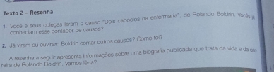 Texto 2 - Resenha 
#, Vooë e seus colegas leram o causo 'Dois caboclos na enfermaria', de Rolando Boldrin. Vools a 
conheciam esse contador de causos? 
2 Ja viram ou ouviram Boldrin contar outros causos? Como foi? 
A resenha a seguir apresenta informações sobre uma biografia publicada que trata da vida e da car 
reira de Rolando Boldrin, Vamos lê-la?