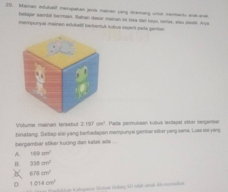 Mainan edukatif merupakan jenis mainan yang dirancang untuk membantu anak-anak
belajar sambil bermain. Bahan dasar mainan ini bisa dari kayu, kertas, atau plastik. Arya
mempunyai mainan edukatif berbentuk kubus seperti pada gambar.
Volume mainan tersebut 2.197cm^3. Pada permukaan kubus terdapat stiker bergambar
binatang. Setiap sisi yang berhadapan mempunyai gambar stiker yang sama. Luas sisi yang
bergambar stiker kucing dan katak ada ....
A. 169cm^2
B. 338cm^2
676cm^2
D. 1.014cm^2
ias Pendidikan Kabüpaten Sleman Bidang SD tidak untuk dikomersialkan