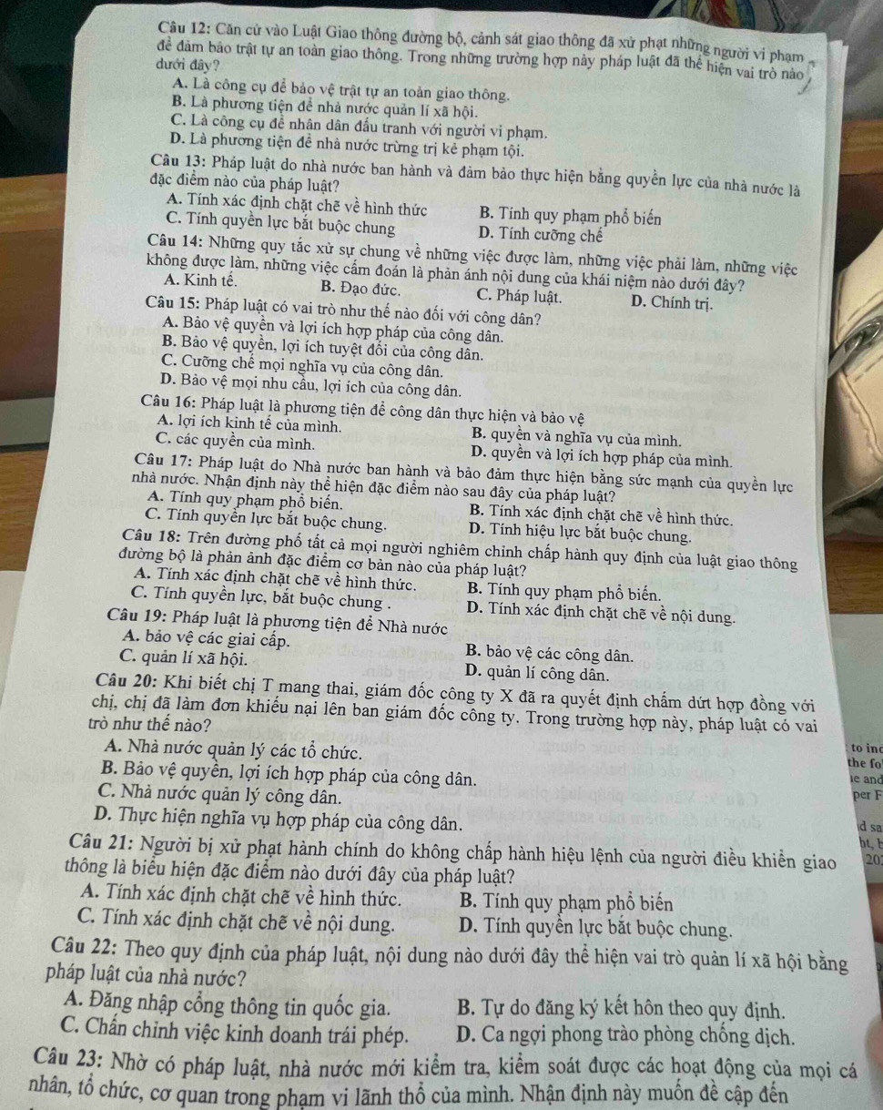 Căn cử vào Luật Giao thông đường bộ, cảnh sát giao thông đã xử phạt những người vi phạm
để đâm bảo trật tự an toàn giao thông. Trong những trường hợp này pháp luật đã thể hiện vai trò nào ,
dưới đây?
A. Là công cụ để bảo vệ trật tự an toàn giao thông.
B. Là phương tiện để nhà nước quản lí xã hội.
C. Là công cụ đề nhân dân đấu tranh với người vi phạm.
D. Là phương tiện đề nhà nước trừng trị kẻ phạm tội.
Câu 13: Pháp luật do nhà nước ban hành và đảm bảo thực hiện bằng quyền lực của nhà nước là
đặc điểm nào của pháp luật?
A. Tính xác định chặt chẽ về hình thức B. Tính quy phạm phổ biến
C. Tính quyền lực bắt buộc chung D. Tính cưỡng chế
Câu 14: Những quy tắc xử sự chung về những việc được làm, những việc phải làm, những việc
không được làm, những việc cẩm đoán là phản ánh nội dung của khái niệm nào dưới đây?
A. Kinh tế. B. Đạo đức. C. Pháp luật. D. Chính trị.
Câu 15: Pháp luật có vai trò như thế nào đối với công dân?
A. Bảo vệ quyền và lợi ích hợp pháp của công dân.
B. Bảo vệ quyền, lợi ích tuyệt đổi của công dân.
C. Cưỡng chế mọi nghĩa vụ của công dân.
D. Bảo vệ mọi nhu cầu, lợi ích của công dân.
Câu 16: Pháp luật là phương tiện để công dân thực hiện và bảo vệ
A. lợi ích kinh tế của mình. B. quyền và nghĩa vụ của mình.
C. các quyền của mình. D. quyền và lợi ích hợp pháp của mình.
Câu 17: Pháp luật do Nhà nước ban hành và bảo đảm thực hiện bằng sức mạnh của quyền lực
nhà nước. Nhận định này thể hiện đặc điểm nào sau đây của pháp luật?
A. Tính quy phạm phổ biến. B. Tính xác định chặt chẽ về hình thức.
C. Tính quyển lực bắt buộc chung. D. Tính hiệu lực bắt buộc chung.
Câu 18: Trên đường phố tất cả mọi người nghiêm chỉnh chấp hành quy định của luật giao thông
đường bộ là phản ảnh đặc điểm cơ bản nào của pháp luật?
A. Tính xác định chặt chẽ về hình thức. B. Tính quy phạm phổ biến.
C. Tính quyền lực, bắt buộc chung . D. Tính xác định chặt chẽ về nội dung.
Câu 19: Pháp luật là phương tiện để Nhà nước
A. bảo vệ các giai cấp. B. bảo vệ các công dân.
C. quản lí xã hội. D. quản lí công dân.
Câu 20: Khi biết chị T mang thai, giám đốc công ty X đã ra quyết định chẩm dứt hợp đồng với
chị, chị đã làm đơn khiếu nại lên ban giám đốc công ty. Trong trường hợp này, pháp luật có vai to inc
trò như thế nào?
A. Nhà nước quản lý các tổ chức.
the fo
B. Bảo vệ quyền, lợi ích hợp pháp của công dân. per F
le and
C. Nhà nước quản lý công dân.
D. Thực hiện nghĩa vụ hợp pháp của công dân. d sa
bt,b
Câu 21: Người bị xử phạt hành chính do không chấp hành hiệu lệnh của người điều khiển giao 20
thông là biểu hiện đặc điểm nào dưới đây của pháp luật?
A. Tính xác định chặt chẽ về hình thức. B. Tính quy phạm phổ biến
C. Tính xác định chặt chẽ về nội dung. D. Tính quyền lực bắt buộc chung.
Câu 22: Theo quy định của pháp luật, nội dung nào dưới đây thể hiện vai trò quản lí xã hội bằng
pháp luật của nhà nước?
A. Đăng nhập cổng thông tin quốc gia. B. Tự do đăng ký kết hôn theo quy định.
C. Chấn chỉnh việc kinh doanh trái phép. D. Ca ngợi phong trào phòng chống dịch.
Câu 23: Nhờ có pháp luật, nhà nước mới kiểm tra, kiểm soát được các hoạt động của mọi cá
nhân, tổ chức, cơ quan trong pham vi lãnh thổ của mình. Nhận định này muốn đề cập đến