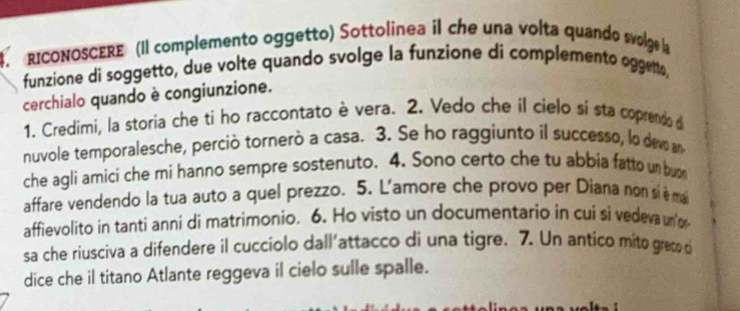 RICONOSCERE (Il complemento oggetto) Sottolinea il che una volta quando svolge la 
funzione di soggetto, due volte quando svolge la funzione di complemento oggent, 
cerchialo quando è congiunzione. 
1. Credimi, la storia che ti ho raccontato è vera. 2. Vedo che il cielo si sta coprendo d 
nuvole temporalesche, perciò tornerò a casa. 3. Se ho raggiunto il successo, lo devo an 
che agli amici che mi hanno sempre sostenuto. 4. Sono certo che tu abbia fatto un bun 
affare vendendo la tua auto a quel prezzo. 5. L'amore che provo per Diana non si è ma 
affievolito in tanti anni di matrimonio. 6. Ho visto un documentario in cui si vedeva un'or 
sa che riusciva a difendere il cucciolo dall’attacco di una tigre. 7. Un antico mito greçe d 
dice che il titano Atlante reggeva il cielo sulle spalle.