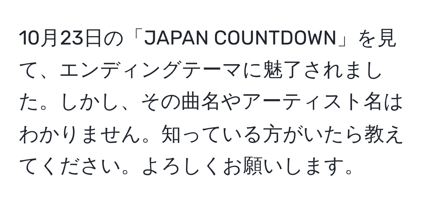 10月23日の「JAPAN COUNTDOWN」を見て、エンディングテーマに魅了されました。しかし、その曲名やアーティスト名はわかりません。知っている方がいたら教えてください。よろしくお願いします。