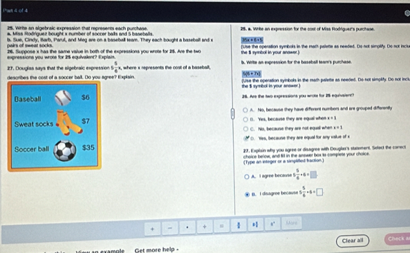 Write an algebraic expression that represents each purchase.
a. Miss Rodriguez bought x number of soccer balls and 5 baseballs. 25. a. Write an expression for the cost of Miss Rodriguez's purchase.
pairs of sweat socks. b. Sue, Cindy, Barb, Parul, and Meg are on a baseball team. They each bought a baseball and x 35x+6=5
26. Suppose x has the same value in both of the expressions you wrote for 25. Are the two (Use the operation symbols in the math palette as needed. Do not simplify. Do not inclu
expressions you wrote for 25 equivalent? Explain. the $ symbol in your answer.)
27. Douglas says that the algebraic expression 5 5/6 x , where x represents the cost of a baseball, by Write an expression for the baseball team's purchase
5(6+7x)
describes the cost of a soccer ball. Do you agree? Explain. (Use the operation symbols in the math palette as needed. Do not simplify. Do not inclu
the $ symbol in your answer.)
26. Are the two expressions you wrote for 25 equivalent?
A. No, because they have different numbors and are grouped differently
B. Yes, because they are equal whe x=1
C. No, because they are not equall when x=1
(). Yes, because they are equal for any vallue of x
27, Explain why you agree or disagree with Douglas's statement. Select the correct
choice below, and fill in the answer box to complete your choice.
[Type an integer or a simplified fraction.]
A. I agree because 5 5/6 · 6=□
B. I disagree because 5 5/6 · 6=□
+ - . + = * 8^4 Mare
Clear all
an example Get more help - Check a