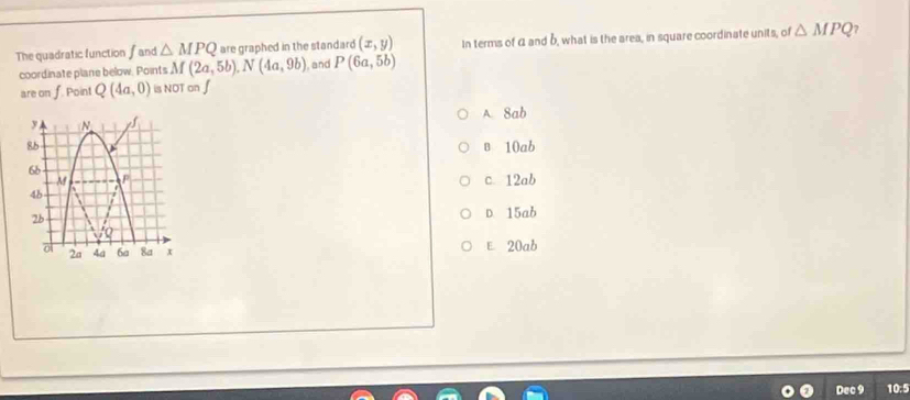 The quadratic function fand △ MPQ are graphed in the standard (x,y) In terms of α and b, what is the area, in square coordinate units, of △ MPQ
coordinate plane below. Points M(2a,5b). N(4a,9b) , and P(6a,5b)
are on f. Point Q(4a,0) is NOT on ∫
A. Sab
в 10ab
c 12ab
D. 15ab
E 20ab
Dec 9 10:5