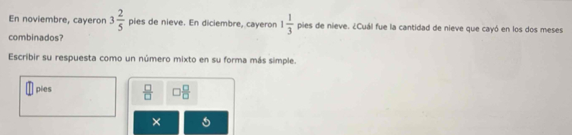 En noviembre, cayeron 3 2/5  pies de nieve. En diciembre, cayeron 1 1/3  pies de nieve. ¿Cuál fue la cantidad de nieve que cayó en los dos meses 
combinados? 
Escribir su respuesta como un número mixto en su forma más simple. 
pies
 □ /□   □  □ /□  
×