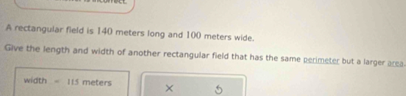 A rectangular field is 140 meters long and 100 meters wide. 
Give the length and width of another rectangular field that has the same perimeter but a larger area.
width =115 meters ×