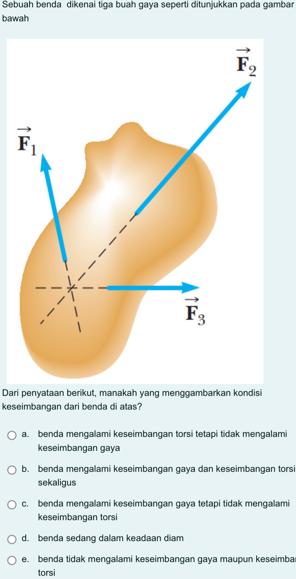 Sebuah benda dikenai tiga buah gaya seperti ditunjukkan pada gambar
bawah
Dari penyataan berikut, manakah yang menggambarkan kondisi
keseimbangan dari benda di atas?
a. benda mengalami keseimbangan torsi tetapi tidak mengalami
keseimbangan gaya
b. benda mengalami keseimbangan gaya dan keseimbangan torsi
sekaligus
c. benda mengalami keseimbangan gaya tetapi tidak mengalami
keseimbangan torsi
d. benda sedang dalam keadaan diam
e. benda tidak mengalami keseimbangan gaya maupun keseimba
torsi