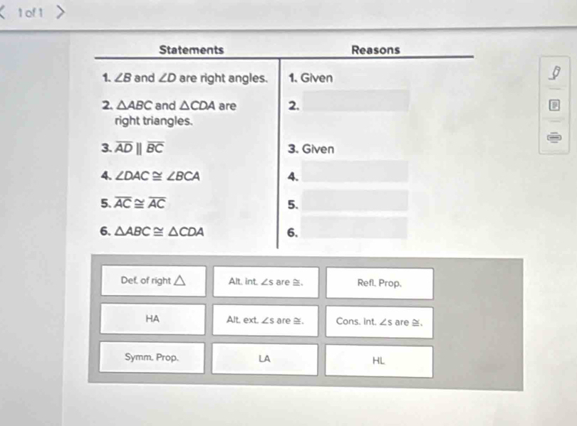 of 1 
Statements Reasons 
1. ∠ B and ∠ D are right angles. 1. Given 
2. △ ABC and △ CDA are 2. 
a 
right triangles. 
3. overline ADparallel overline BC 3. Given 
4. ∠ DAC≌ ∠ BCA 4. 
5. overline AC≌ overline AC 5. 
6. △ ABC≌ △ CDA 6. 
Def, of right Alt. int. ∠ s are . Refl. Prop. 
HA Alt. ext. ∠ s are . Cons. Int. ∠ s are ≅. 
Symm. Prop. LA HL