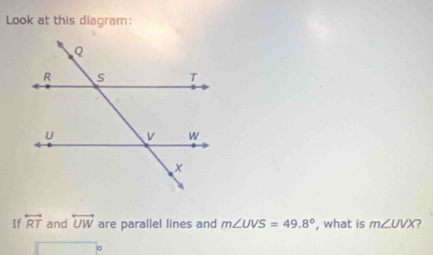 Look at this diagram: 
If overleftrightarrow RT and overleftrightarrow UW are parallel lines and m∠ UVS=49.8° , what is m∠ UVX ?