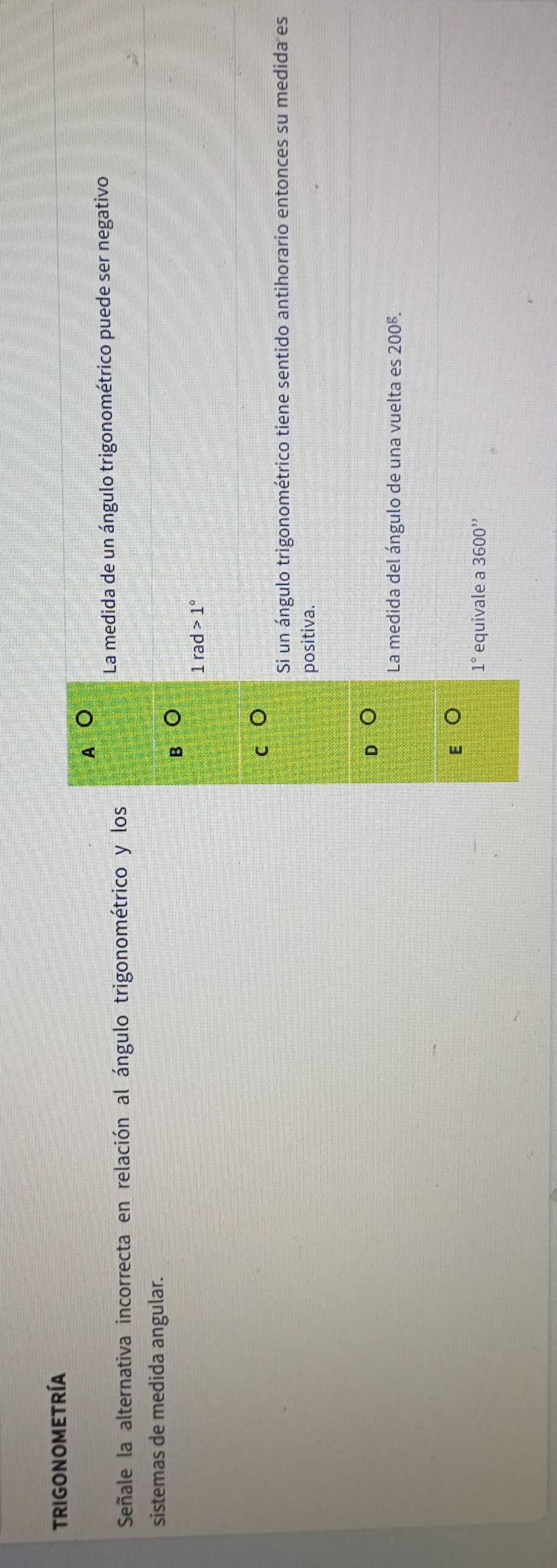 TRIGONOMETRÍA
A o
Señale la alternativa incorrecta en relación al ángulo trigonométrico y los La medida de un ángulo trigonométrico puede ser negativo
sistemas de medida angular.
B
1rad>1°
Si un ángulo trigonométrico tiene sentido antihorario entonces su medida es
positiva.
La medida del ángulo de una vuelta es 200^g.
1° equivale a 3600''