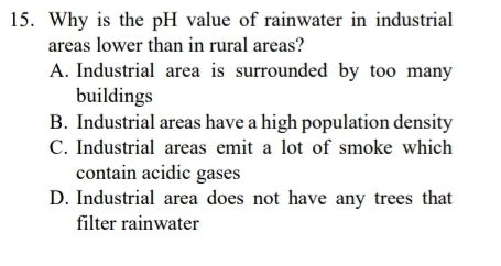 Why is the pH value of rainwater in industrial
areas lower than in rural areas?
A. Industrial area is surrounded by too many
buildings
B. Industrial areas have a high population density
C. Industrial areas emit a lot of smoke which
contain acidic gases
D. Industrial area does not have any trees that
filter rainwater