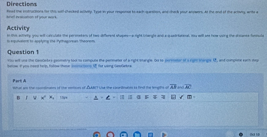 Directions 
Read the instructions for this self-checked activity. Type in your response to each question, and check your answers. At the end of the activity, write a 
brief evaluation of your work 
Activity 
in this activity, you will calculate the perimeters of two different shapes—a right triangle and a quadrilateral. You will see how using the distance formula 
is equivaient to applying the Pythagorean Theorem. 
Question 1 
You will use the GeoGebra geometry tool to compute the perimeter of a right triangle. Go to perimeter of a right triangle C, and complete each step 
below. If you need help, follow these instructions [ for using GeoGebra 
Part A 
What are the coordinates of the vertices of △ABC? Use the coordinates to find the lengths of overline AB and overline AC
B I x^2 x_2 15px 
Oct 10