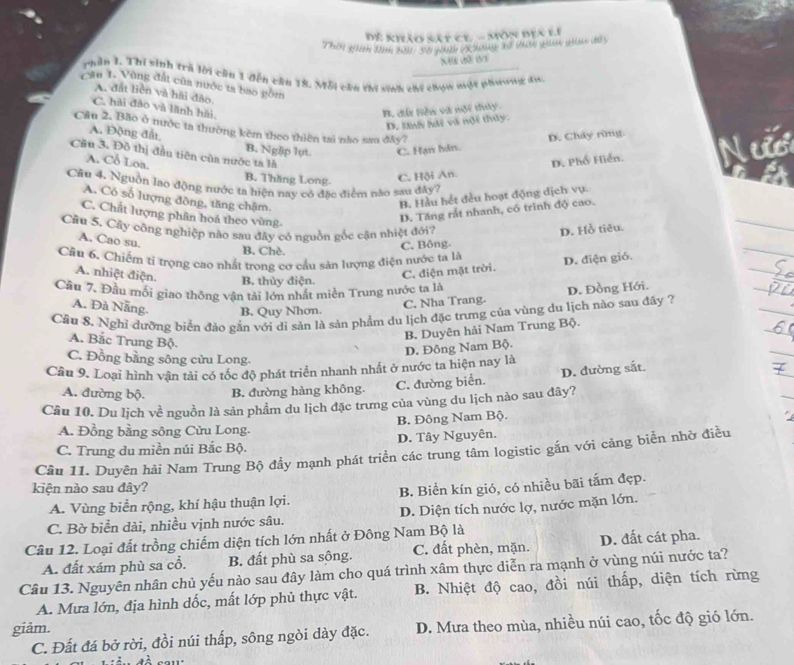 Đề khảo sát ce - Môn địa li
Thời qan lm b01: S0 gì (Khong sể Vơi qu qiả de
NW đữ 63
phần 1. Thi sinh trà lời cầu 1 đến cầu 18. Mỗi cha thi sinh chi chọn một phương đu.
Câu 1. Vũng đất của nước ts bao gồm
A. đất liền và hải đảo.
C. hải đảo và lãnh hải.
B. dất hiên và nột thuy.
D. lan hài và nột thủy.
Cầu 2. Bão ở mước ta thường kêm theo thiên tai não sau đây?
A. Động đất B. Nglip lụt.
C. Hạn hán. D. Cháy rừng.
Cầu 3. Đô thị đầu tiên của nước ta là
A. Cỗ Loa.
D. Phố Hiển.
B. Thăng Long C. Hội An.
Câu 4. Nguồn lao động nước ta hiện nay có đặc điểm nào sau đây?
A. Có số lượng đồng, tăng chậm.
B. Hầu hết đều hoạt động dịch vụ.
C. Chất lượng phân hoá theo vùng.
D. Tăng rắt nhanh, có trình độ cao.
Câu 5. Cây công nghiệp nào sau đây có nguồn gốc cận nhiệt đới?
D. Hồ tiêu.
A. Cao su.
B. Chè.
C. Bông.
Cầu 6. Chiếm tỉ trọng cao nhất trong cơ cầu sản lượng điện nước ta là
A. nhiệt điện.
B. thủy điện.
C. điện mặt trời. D. điện gió.
Cầu 7. Đầu mối giao thông vận tải lớn nhất miền Trung nước ta là
A. Đà Nẵng.
B. Quy Nhơn. C. Nha Trang. D. Đồng Hới.
Cầu 8. Nghỉ đưỡng biển đảo gắn với di sản là sản phẩm du lịch đặc trưng của vùng du lịch nào sau đây ?
B. Duyên hải Nam Trung Bộ.
A. Bắc Trung Bộ.
D. Đông Nam Bộ.
C. Đồng bằng sông cửu Long.
Câu 9. Loại hình vận tải có tốc độ phát triển nhanh nhất ở nước ta hiện nay là
A. đường bộ. B. đường hàng không. C. đường biển. D. đường sắt.
Câu 10. Du lịch về nguồn là sản phẩm du lịch đặc trưng của vùng du lịch nào sau đây?
A. Đồng bằng sông Cửu Long. B. Đông Nam Bộ.
C. Trung du miền núi Bắc Bộ. D. Tây Nguyên.
Cầu 11. Duyên hải Nam Trung Bộ đầy mạnh phát triển các trung tâm logistic gắn với cảng biển nhờ điều
kiện nào sau đây?
A. Vùng biển rộng, khí hậu thuận lợi. B. Biển kín gió, có nhiều bãi tắm đẹp.
C. Bờ biển dài, nhiều vịnh nước sâu. D. Diện tích nước lợ, nước mặn lớn.
Câu 12. Loại đất trồng chiếm diện tích lớn nhất ở Đông Nam Bộ là
A. đất xám phù sa cổ. B. đất phù sa sông. C. đất phèn, mặn. D. đất cát pha.
Câu 13. Nguyên nhân chủ yếu nào sau đây làm cho quá trình xâm thực diễn ra mạnh ở vùng núi nước ta?
A. Mưa lớn, địa hình dốc, mất lớp phủ thực vật. B. Nhiệt độ cao, đồi núi thấp, diện tích rừng
giảm.
C. Đất đá bở rời, đồi núi thấp, sông ngòi dày đặc. D. Mưa theo mùa, nhiều núi cao, tốc độ gió lớn.