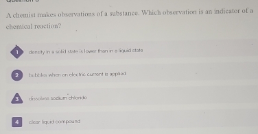 A chemist makes observations of a substance. Which observation is an indicator of a
chemical reaction?
density in a solid state is lower than in a liquid state
bubakes when an electric current is applied
3 dissoïves sodium chloride
4 clear liquid compound