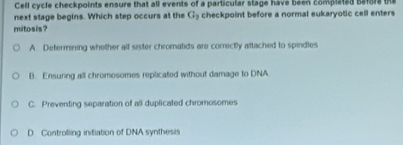 Cell cycle checkpoints ensure that all events of a particular stage have been completed before the
next stage begins. Which step occurs at the G_2 checkpoint before a normal eukaryotic cell enters
mitosis?
A Determining whether all sister chromatids are correctly attached to spindles
B. Ensuring all chromosomes replicated without damage to DNA
C. Preventing separation of all duplicated chromosomes
D Controlling initiation of DNA synthesis