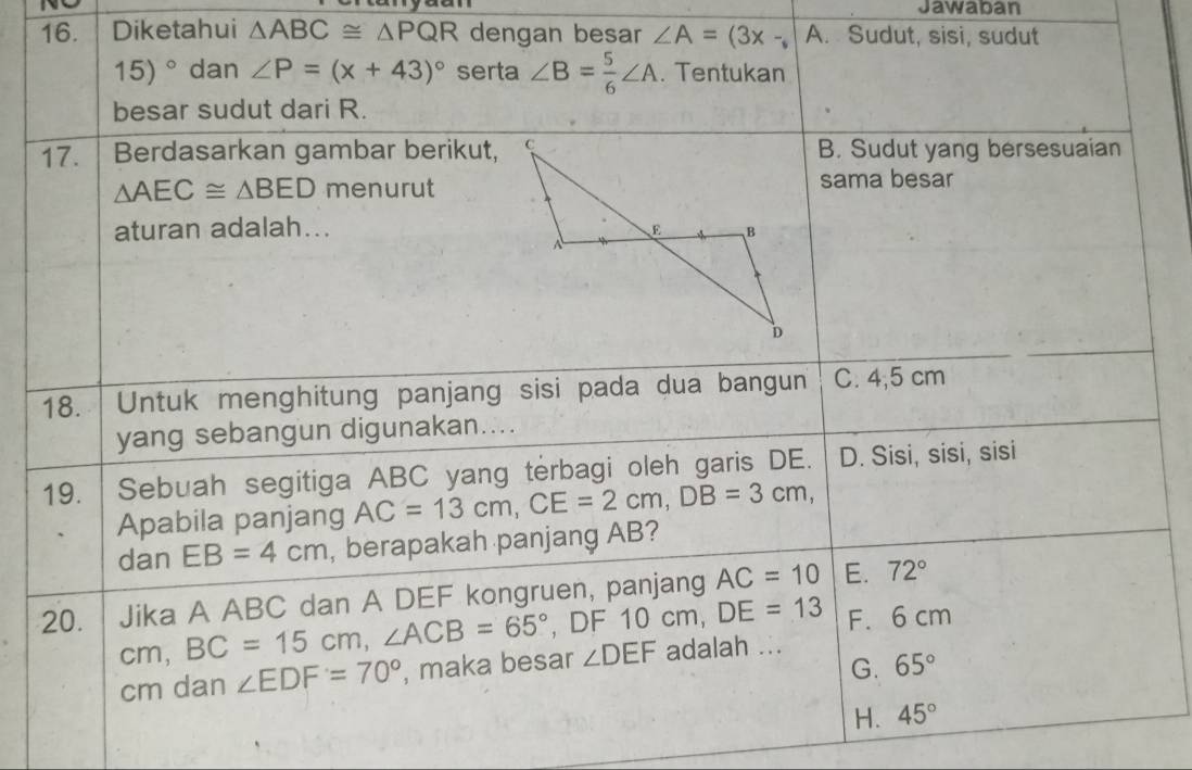 Jawaban
16. Diketahui △ ABC≌ △ PQR dengan besar ∠ A=(3x- A. Sudut, sisi, sudut
15)^circ  dan ∠ P=(x+43)^circ  serta ∠ B= 5/6 ∠ A. Tentukan
besar sudut dari R.
17. Berdasarkan gambar berikut,B. Sudut yang bersesuaian
△ AEC≌ △ BED menurutsama besar
aturan adalah... 
18. Untuk menghitung panjang sisi pada dua bangun C. 4,5 cm
yang sebangun digunakan....
19. Sebuah segitiga ABC yang terbagi oleh garis DE. D. Sisi, sisi, sisi
Apabila panjang AC=13cm, CE=2cm, DB=3cm, 
dan EB=4cm , berapakah panjang AB?
20. Jika A ABC dan A DEF kongruen, panjang AC=10 E. 72°
cm, BC=15cm, ∠ ACB=65° , DF 10cm, DE=13 F. 6 cm
G. 65°
cm dan ∠ EDF=70° , maka besar ∠ DEF adalah ...
H. 45°