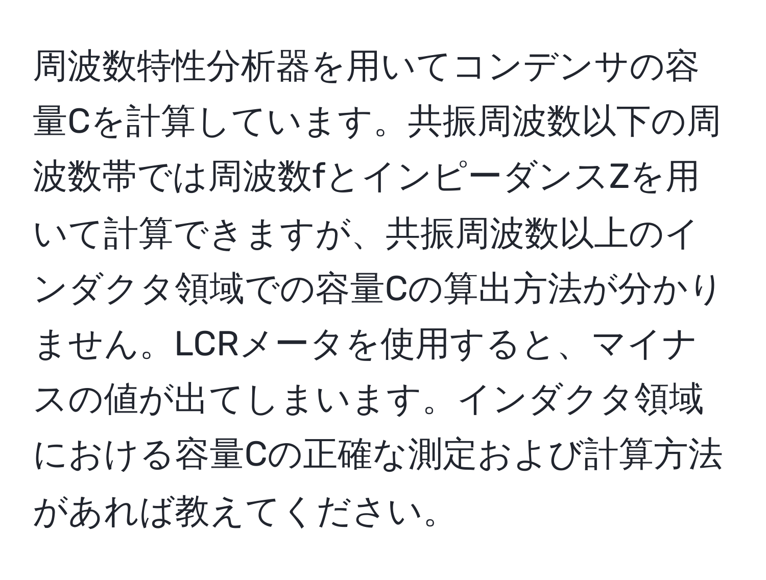 周波数特性分析器を用いてコンデンサの容量Cを計算しています。共振周波数以下の周波数帯では周波数fとインピーダンスZを用いて計算できますが、共振周波数以上のインダクタ領域での容量Cの算出方法が分かりません。LCRメータを使用すると、マイナスの値が出てしまいます。インダクタ領域における容量Cの正確な測定および計算方法があれば教えてください。