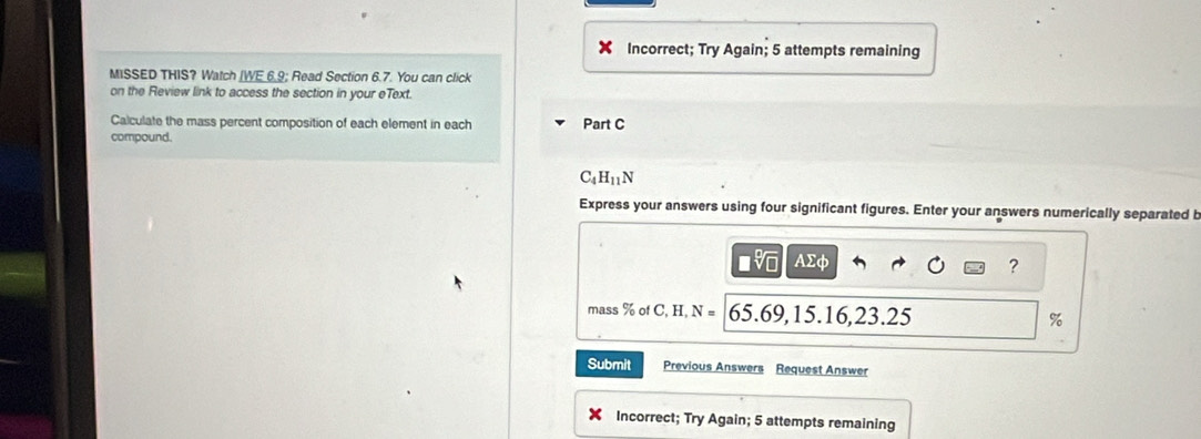 Incorrect; Try Again; 5 attempts remaining 
MISSED THIS? Watch [WE 6.9; Read Section 6.7. You can click 
on the Review link to access the section in your eText. 
Calculate the mass percent composition of each element in each Part C 
compound.
C_4H_11N
Express your answers using four significant figures. Enter your answers numerically separated b
AΣφ ? 
mass % of C, H, N= t 5.6 9, 15.16, 23.25 %
Submit Previous Answers Request Answer 
Incorrect; Try Again; 5 attempts remaining