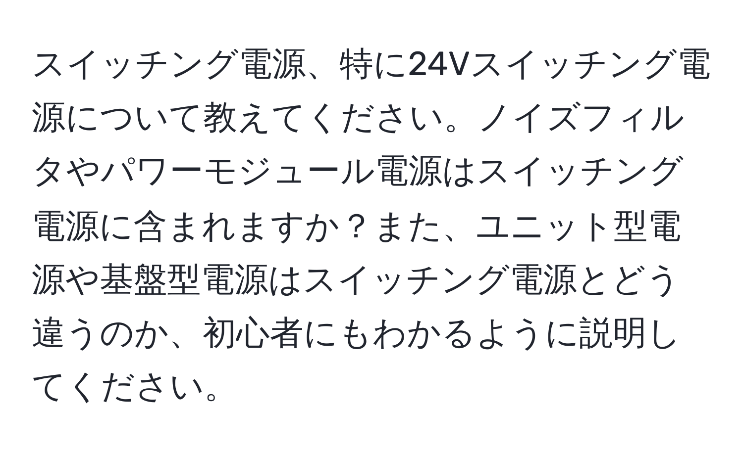 スイッチング電源、特に24Vスイッチング電源について教えてください。ノイズフィルタやパワーモジュール電源はスイッチング電源に含まれますか？また、ユニット型電源や基盤型電源はスイッチング電源とどう違うのか、初心者にもわかるように説明してください。