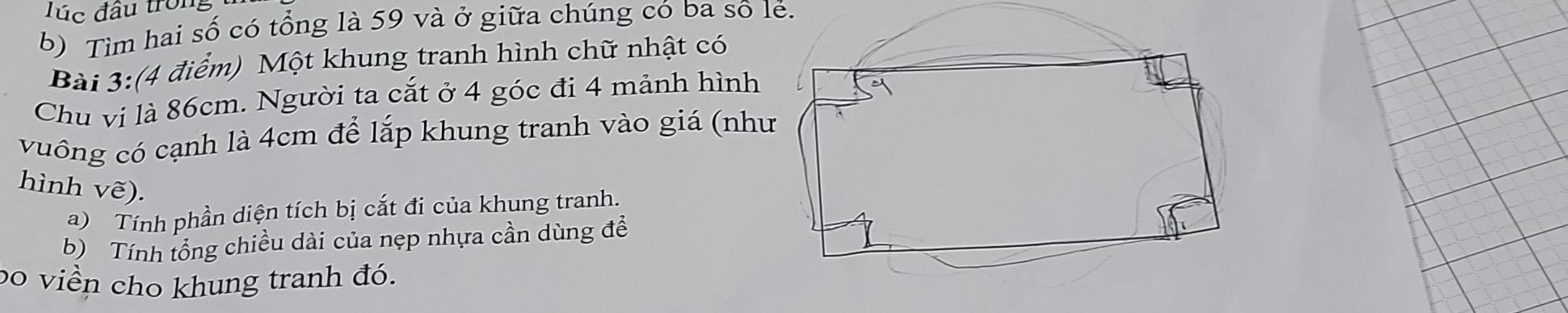 Túc đầu trong 
b) Tìm hai số có tổng là 59 và ở giữa chúng có ba sô lẻ. 
Bài 3:(4 điểm) Một khung tranh hình chữ nhật có 
Chu vị là 86cm. Người ta cắt ở 4 góc đi 4 mảnh hình 
vuông có cạnh là 4cm để lắp khung tranh vào giá (nh 
hình vẽ). 
a) Tính phần diện tích bị cắt đi của khung tranh. 
b) Tính tổng chiều dài của nẹp nhựa cần dùng để 
bo viền cho khung tranh đó.