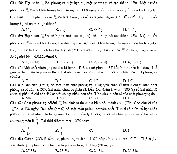 Hạt nhân _(88)^(224)Ra phóng ra một hạt α, một photonγ và tạo thành _z^(4Rn. Một nguồn
phóng xạ beginarray)r 224 88endarray Rh có khối lượng ban đầu mọ sau 14,8 ngày khối lượng của nguồn còn lại là 2,24g.
Cho biết chu kỳ phân rã của  224/88  Ra là 3,7 ngày và sổ Avôgađrô N_A=6,02.10^(23)mol^(-1). Hãy tìm khổi
lượng hạt nhân mới tạo thành?
A. 11g B. 22g C. 33,6g D. 44,6g
Câu 59: Hạt nhân _(88)^(224)Ra phóng ra một hạt α, một photon γ và tạo thành _z^(4Rn. Một nguồn
phóng xạ _(81)^(224)Ra có khổi lượng ban đầu mọ sau 14,8 ngày khổi lượng của nguồn còn lại là 2,24g.
Hãy tìm thể tích khí Heli tạo thành (đktc) ? Cho biết chu kỳ phân rã của _(81)^(224)Ra 1à 3,7 ngày và số
Avôgađrô N_A)=6,02.10^(23)mol^(-1).
A. 1,36 (lit) B. 3,36 (lit) C. 2,36 (lit) D. 4,36 (lit)
Cầu 60: Một chất phóng xạ có chu kì bán ra T. Sau thời gian t=3T kể từ thời điển ban đầu, tỉ số
giữa số hạt nhân bị phân rã thành hạt nhân của nguyên tổ khác với số hạt nhân của chất phóng xạ
còn lại
A. 7 B. 3 C. 1/3 D. 1/7
Câu 61: Ban đầu (t=0) có một mẫu chất phóng xạ X nguyên chất. Ở thời điểm tị mẫu chất
phóng xạ X còn lại 20% hạt nhân chưa bị phân rã. Đên thời điểm t_2=t_1+100( (s) số hạt nhân X
chưa bị phân rã chỉ còn 5% so với số hạt nhân ban đầu. Tính chu kì bán rã của chất phóng xạ đó.
A. 50s B. 40s C. 30s D. 10s
Câu 62: Chất phóng xạ pôlôni beginarrayr 210 34endarray Po phát ra tia α và biển đổi thành chỉì _(82)^(206)Pb. Cho chu kỉ của
210 Po là 138 ngày. Ban đầu (t=0) có một mẫu pôlôni chuyên chất. Tìm tỉ sổ giữa sổ hạt nhân
9 4
pôlôni và số hạt nhân chì trong mẫu Tại thời điểm tị, tỉ số giữa số hạt nhân pôlôni và số hạt nhân
chì trong mẫu là  1/3 . Tại thời điểm t_2=t_1+276 ngày.
A.  1/15  B.  1/4  C. 4 D. 1
Câu 63: Côban beginarrayr 60 27endarray Co là đồng vị phóng xạ phát ra tiaβ vày với chu kì bán rã T=71,3 ngày.
Xác định tỷ lệ phần trăm chất Co bị phân rã trong 1 tháng (30 ngày).
A. 27,3% B. 28,3% C. 24,3% D. 25,3%