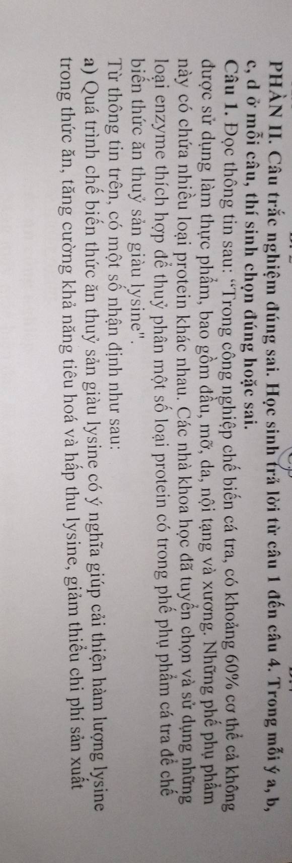 PHÀN II. Câu trắc nghiệm đúng sai. Học sinh trả lời từ câu 1 đến câu 4. Trong mỗi ý a, b,
c, d ở mỗi câu, thí sinh chọn đúng hoặc sai. 
Câu 1. Đọc thông tin sau: “Trong công nghiệp chế biến cá tra, có khoảng 60% cơ thể cả không 
được sử dụng làm thực phẩm, bao gồm đầu, mỡ, da, nội tạng và xượng. Những phế phụ phẩm 
này có chứa nhiều loại protein khác nhau. Các nhà khoa học đã tuyển chọn và sử dụng những 
loại enzyme thích hợp để thuỷ phân một số loại protein có trong phế phụ phẩm cá tra để chế 
biến thức ăn thuỷ sản giàu lysine". 
Từ thông tin trên, có một số nhận định như sau: 
a) Quá trình chế biến thức ăn thuỷ sản giàu lysine có ý nghĩa giúp cải thiện hàm lượng lysine 
trong thức ăn, tăng cường khả năng tiêu hoá và hấp thu lysine, giảm thiểu chi phí sản xuất