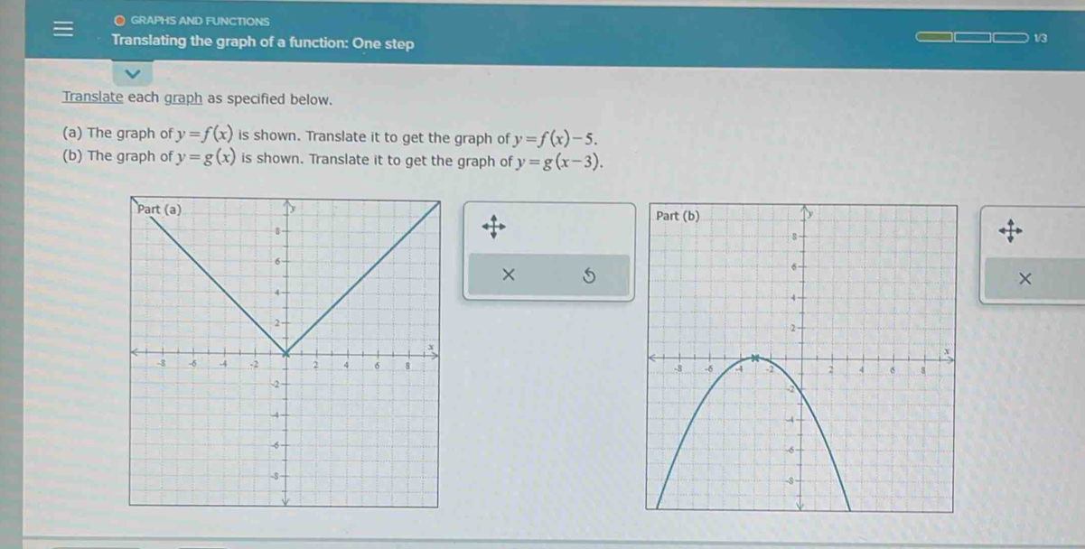 ● GRAPHS AND FUNCTIONS
Translating the graph of a function: One step 1/3
Translate each graph as specified below.
(a) The graph of y=f(x) is shown. Translate it to get the graph of y=f(x)-5.
(b) The graph of y=g(x) is shown. Translate it to get the graph of y=g(x-3).
×