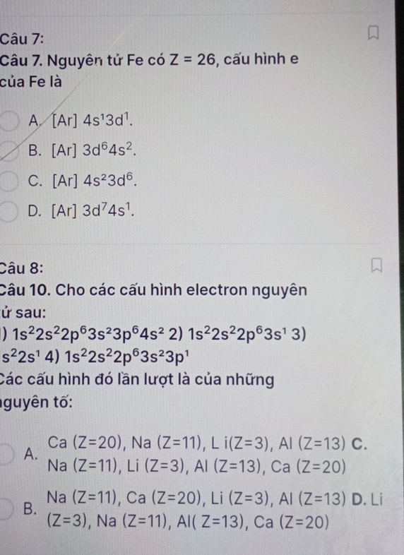 Nguyên tử Fe có Z=26 , cấu hình e
của Fe là
A [Ar]4s^13d^1.
B. [Ar]3d^64s^2.
C. [Ar]4s^23d^6.
D. [Ar]3d^74s^1. 
Câu 8:
Câu 10. Cho các cấu hình electron nguyên
sử sau:
1s^22s^22p^63s^23p^64s^22)1s^22s^22p^63s^13)
s^22s^14)1s^22s^22p^63s^23p^1
Các cấu hình đó lần lượt là của những
guyên tố:
Ca (Z=20) , Na (Z=11), Li(Z=3), AI(Z=13) C.
A.
Na (Z=11) , Li (Z=3), AI(Z=13) ), Ca(Z=20)
Na
B. (Z=11), Ca(Z=20), Li(Z=3), AI(Z=13) D. Li
(Z=3) , Na (Z=11), AI(Z=13).C a | (Z=20)