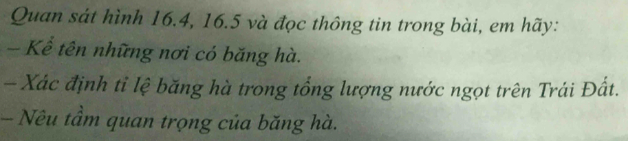 Quan sát hình 16.4, 16.5 và đọc thông tin trong bài, em hãy: 
- Kể tên những nơi có băng hà. 
- Xác định tỉ lệ băng hà trong tổng lượng nước ngọt trên Trái Đất. 
- Nêu tầm quan trọng của băng hà.