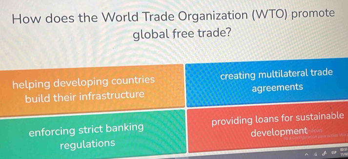 How does the World Trade Organization (WTO) promote
global free trade?
helping developing countries creating multilateral trade
build their infrastructure agreements
enforcing strict banking providing loans for sustainable
regulations developmentdows
On para activer W.